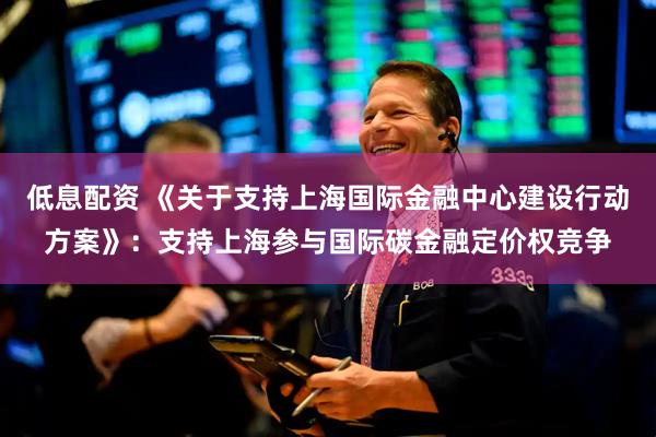 低息配资 《关于支持上海国际金融中心建设行动方案》：支持上海参与国际碳金融定价权竞争