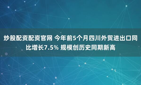 炒股配资配资官网 今年前5个月四川外贸进出口同比增长7.5% 规模创历史同期新高