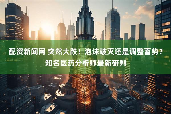 配资新闻网 突然大跌！泡沫破灭还是调整蓄势？知名医药分析师最新研判