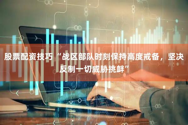 股票配资技巧 “战区部队时刻保持高度戒备，坚决反制一切威胁挑衅”