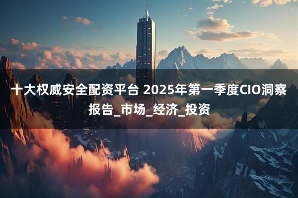 十大权威安全配资平台 2025年第一季度CIO洞察报告_市场_经济_投资