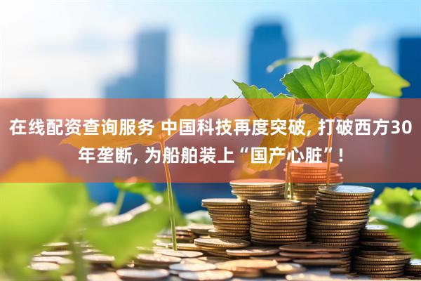 在线配资查询服务 中国科技再度突破, 打破西方30年垄断, 为船舶装上“国产心脏”!