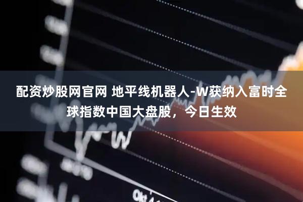 配资炒股网官网 地平线机器人-W获纳入富时全球指数中国大盘股，今日生效