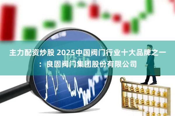 主力配资炒股 2025中国阀门行业十大品牌之一：良固阀门集团股份有限公司