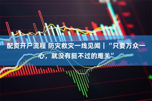 配资开户流程 防灾救灾一线见闻｜“只要万众一心，就没有挺不过的难关”