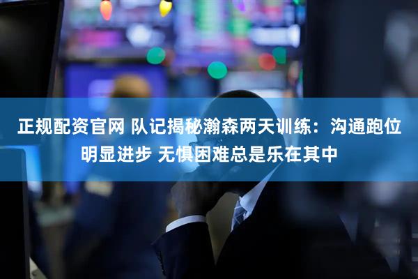 正规配资官网 队记揭秘瀚森两天训练：沟通跑位明显进步 无惧困难总是乐在其中