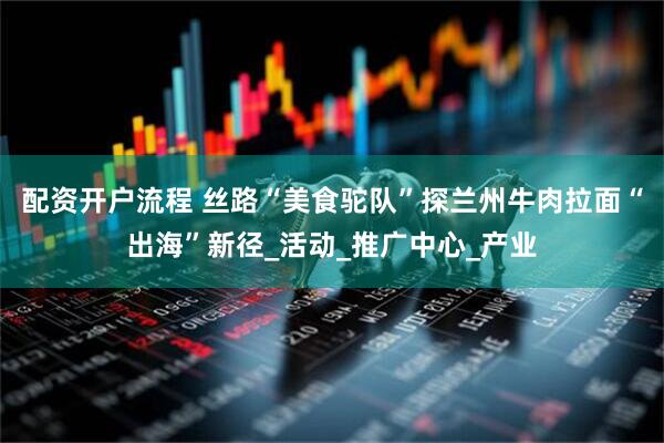 配资开户流程 丝路“美食驼队”探兰州牛肉拉面“出海”新径_活动_推广中心_产业