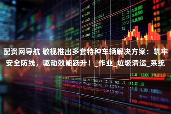 配资网导航 敏视推出多套特种车辆解决方案：筑牢安全防线，驱动效能跃升！_作业_垃圾清运_系统