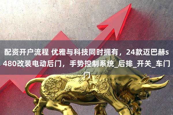 配资开户流程 优雅与科技同时拥有，24款迈巴赫s480改装电动后门，手势控制系统_后排_开关_车门