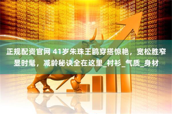 正规配资官网 41岁朱珠王鸥穿搭惊艳，宽松胜窄显时髦，减龄秘诀全在这里_衬衫_气质_身材