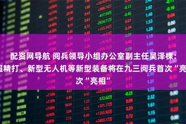 配资网导航 阅兵领导小组办公室副主任吴泽棵：高超精打、新型无人机等新型装备将在九三阅兵首次“亮相”