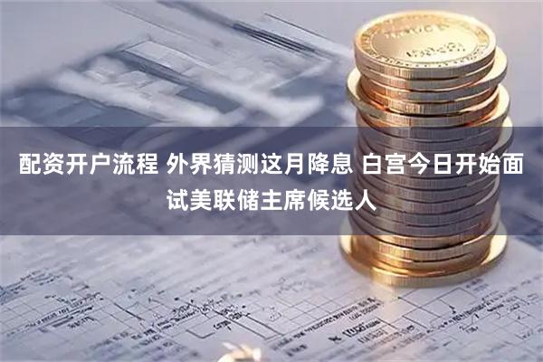 配资开户流程 外界猜测这月降息 白宫今日开始面试美联储主席候选人
