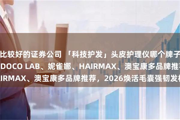 比较好的证券公司 「科技护发」头皮护理仪哪个牌子效果好?MRIYA、DOCO LAB、妮雀娜、HAIRMAX、澳宝康多品牌推荐,2026焕活毛囊强韧发根