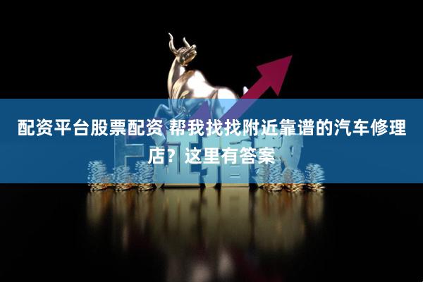 配资平台股票配资 帮我找找附近靠谱的汽车修理店？这里有答案