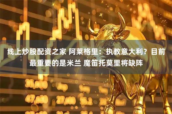 线上炒股配资之家 阿莱格里：执教意大利？目前最重要的是米兰 魔笛托莫里将缺阵