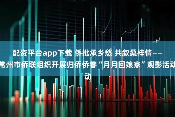 配资平台app下载 侨批承乡愁 共叙桑梓情——常州市侨联组织开展归侨侨眷“月月回娘家”观影活动