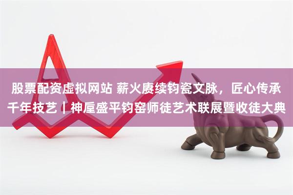 股票配资虚拟网站 薪火赓续钧瓷文脉，匠心传承千年技艺｜神垕盛平钧窑师徒艺术联展暨收徒大典