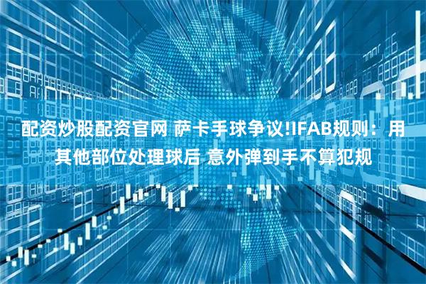 配资炒股配资官网 萨卡手球争议!IFAB规则：用其他部位处理球后 意外弹到手不算犯规