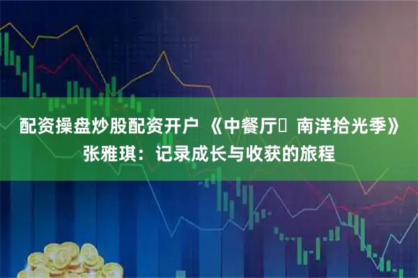 配资操盘炒股配资开户 《中餐厅・南洋拾光季》张雅琪：记录成长与收获的旅程