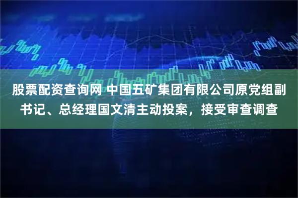 股票配资查询网 中国五矿集团有限公司原党组副书记、总经理国文清主动投案，接受审查调查