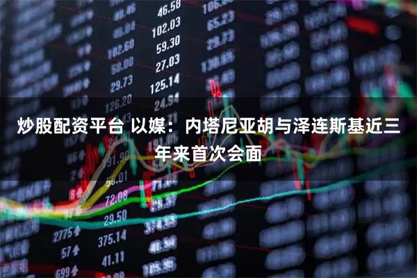 炒股配资平台 以媒：内塔尼亚胡与泽连斯基近三年来首次会面
