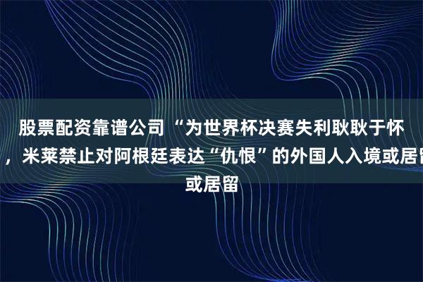股票配资靠谱公司 “为世界杯决赛失利耿耿于怀”，米莱禁止对阿根廷表达“仇恨”的外国人入境或居留